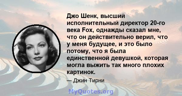 Джо Шенк, высший исполнительный директор 20-го века Fox, однажды сказал мне, что он действительно верил, что у меня будущее, и это было потому, что я была единственной девушкой, которая могла выжить так много плохих