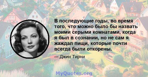 В последующие годы, во время того, что можно было бы назвать моими серыми комнатами, когда я был в сознании, но не сам я жаждал пищи, которые почти всегда были откорены.