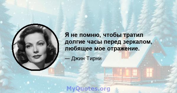 Я не помню, чтобы тратил долгие часы перед зеркалом, любящее мое отражение.