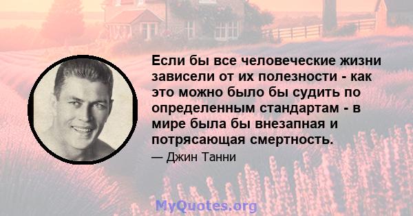 Если бы все человеческие жизни зависели от их полезности - как это можно было бы судить по определенным стандартам - в мире была бы внезапная и потрясающая смертность.