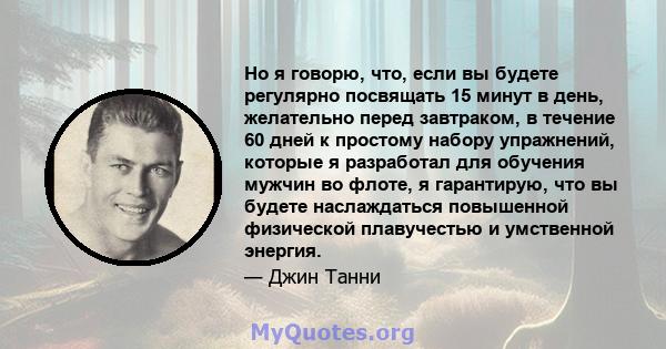 Но я говорю, что, если вы будете регулярно посвящать 15 минут в день, желательно перед завтраком, в течение 60 дней к простому набору упражнений, которые я разработал для обучения мужчин во флоте, я гарантирую, что вы