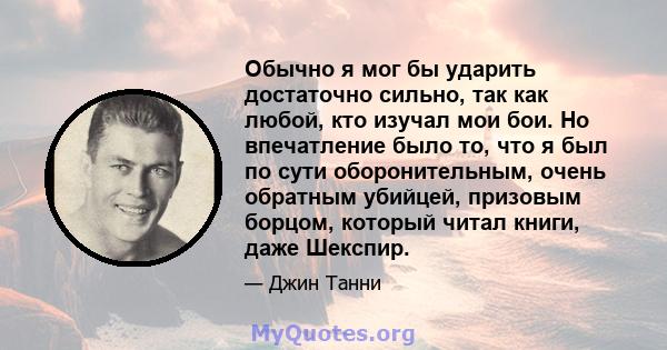 Обычно я мог бы ударить достаточно сильно, так как любой, кто изучал мои бои. Но впечатление было то, что я был по сути оборонительным, очень обратным убийцей, призовым борцом, который читал книги, даже Шекспир.