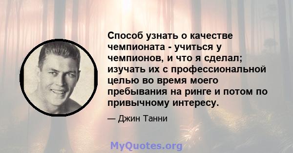 Способ узнать о качестве чемпионата - учиться у чемпионов, и что я сделал; изучать их с профессиональной целью во время моего пребывания на ринге и потом по привычному интересу.