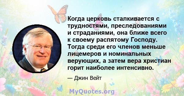 Когда церковь сталкивается с трудностями, преследованиями и страданиями, она ближе всего к своему распятому Господу. Тогда среди его членов меньше лицемеров и номинальных верующих, а затем вера христиан горит наиболее