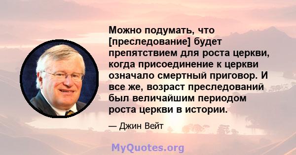 Можно подумать, что [преследование] будет препятствием для роста церкви, когда присоединение к церкви означало смертный приговор. И все же, возраст преследований был величайшим периодом роста церкви в истории.