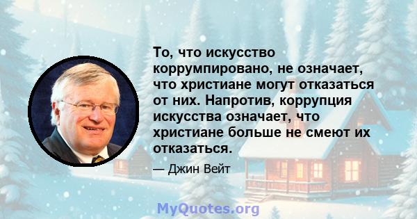 То, что искусство коррумпировано, не означает, что христиане могут отказаться от них. Напротив, коррупция искусства означает, что христиане больше не смеют их отказаться.