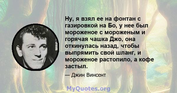 Ну, я взял ее на фонтан с газировкой на Бо, у нее был мороженое с мороженым и горячая чашка Джо, она откинулась назад, чтобы выпрямить свой шланг, и мороженое растопило, а кофе застыл.