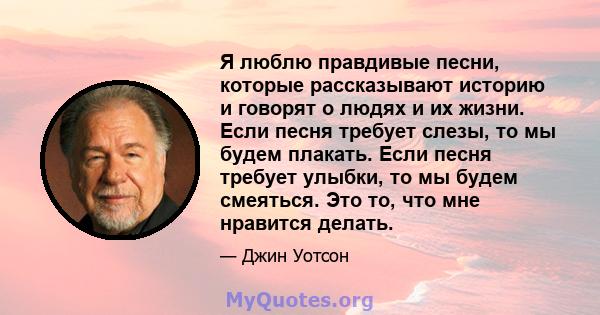 Я люблю правдивые песни, которые рассказывают историю и говорят о людях и их жизни. Если песня требует слезы, то мы будем плакать. Если песня требует улыбки, то мы будем смеяться. Это то, что мне нравится делать.