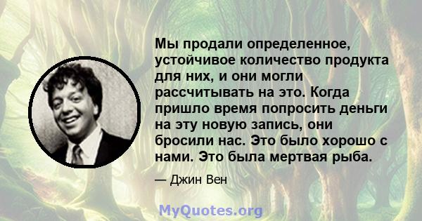 Мы продали определенное, устойчивое количество продукта для них, и они могли рассчитывать на это. Когда пришло время попросить деньги на эту новую запись, они бросили нас. Это было хорошо с нами. Это была мертвая рыба.