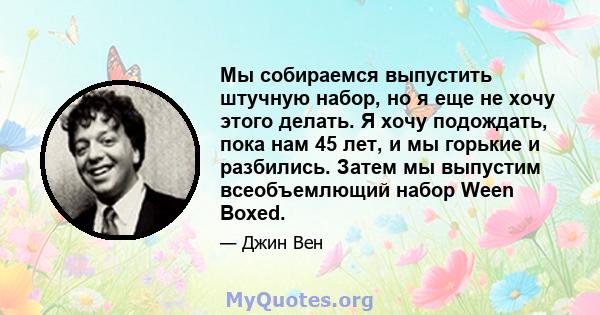 Мы собираемся выпустить штучную набор, но я еще не хочу этого делать. Я хочу подождать, пока нам 45 лет, и мы горькие и разбились. Затем мы выпустим всеобъемлющий набор Ween Boxed.