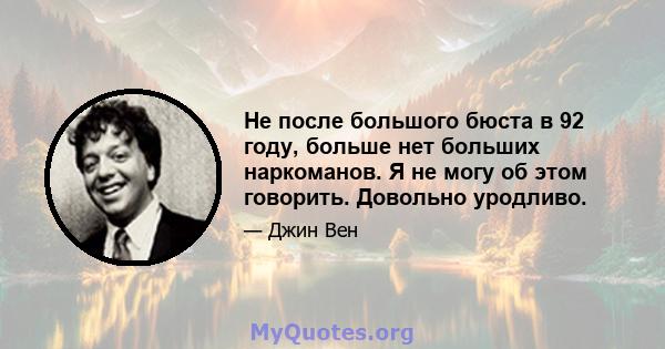 Не после большого бюста в 92 году, больше нет больших наркоманов. Я не могу об этом говорить. Довольно уродливо.