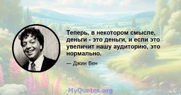 Теперь, в некотором смысле, деньги - это деньги, и если это увеличит нашу аудиторию, это нормально.