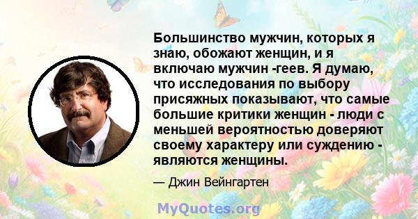 Большинство мужчин, которых я знаю, обожают женщин, и я включаю мужчин -геев. Я думаю, что исследования по выбору присяжных показывают, что самые большие критики женщин - люди с меньшей вероятностью доверяют своему