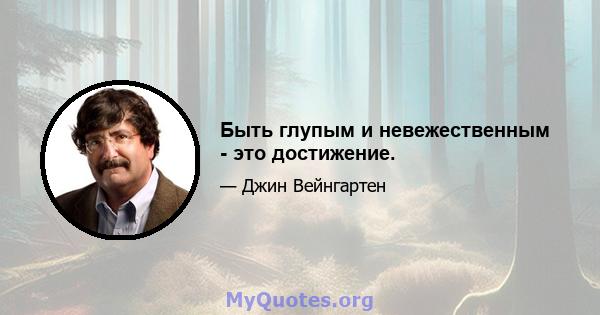 Быть глупым и невежественным - это достижение.