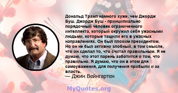 Дональд Трамп намного хуже, чем Джордж Буш. Джордж Буш - принципиально порядочный человек ограниченного интеллекта, который окружил себя ужасными людьми, которые тащили его в ужасных направлениях. Он был плохим