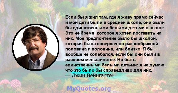 Если бы я жил там, где я живу прямо сейчас, и мои дети были в средней школе, они были бы единственными белыми детьми в школе. Это не бремя, которое я хотел поставить на них. Мое предпочтение было бы школой, которая была 