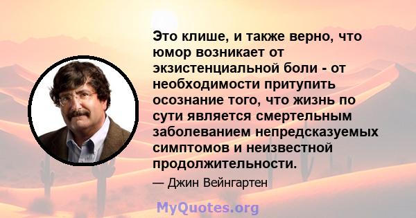 Это клише, и также верно, что юмор возникает от экзистенциальной боли - от необходимости притупить осознание того, что жизнь по сути является смертельным заболеванием непредсказуемых симптомов и неизвестной