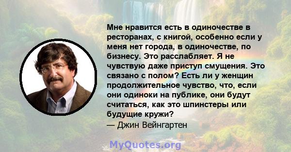 Мне нравится есть в одиночестве в ресторанах, с книгой, особенно если у меня нет города, в одиночестве, по бизнесу. Это расслабляет. Я не чувствую даже приступ смущения. Это связано с полом? Есть ли у женщин