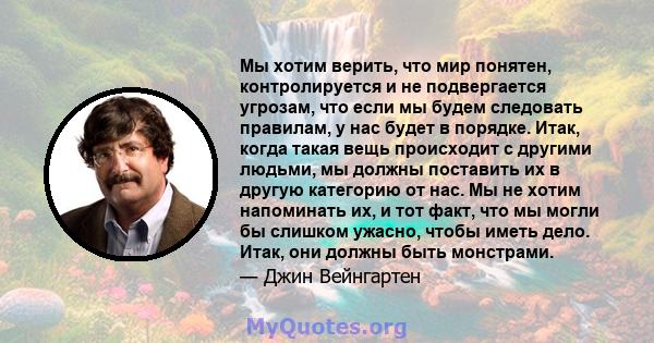 Мы хотим верить, что мир понятен, контролируется и не подвергается угрозам, что если мы будем следовать правилам, у нас будет в порядке. Итак, когда такая вещь происходит с другими людьми, мы должны поставить их в