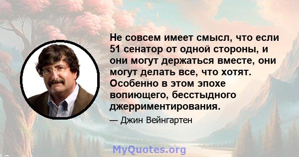 Не совсем имеет смысл, что если 51 сенатор от одной стороны, и они могут держаться вместе, они могут делать все, что хотят. Особенно в этом эпохе вопиющего, бесстыдного джерриментирования.