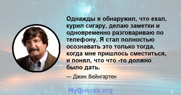 Однажды я обнаружил, что ехал, курил сигару, делаю заметки и одновременно разговариваю по телефону. Я стал полностью осознавать это только тогда, когда мне пришлось сместиться, и понял, что что -то должно было дать.