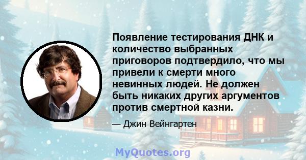 Появление тестирования ДНК и количество выбранных приговоров подтвердило, что мы привели к смерти много невинных людей. Не должен быть никаких других аргументов против смертной казни.