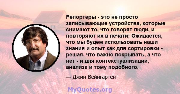 Репортеры - это не просто записывающие устройства, которые снимают то, что говорят люди, и повторяют их в печати; Ожидается, что мы будем использовать наши знания и опыт как для сортировки - решая, что важно покрывать,