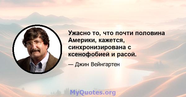 Ужасно то, что почти половина Америки, кажется, синхронизирована с ксенофобией и расой.