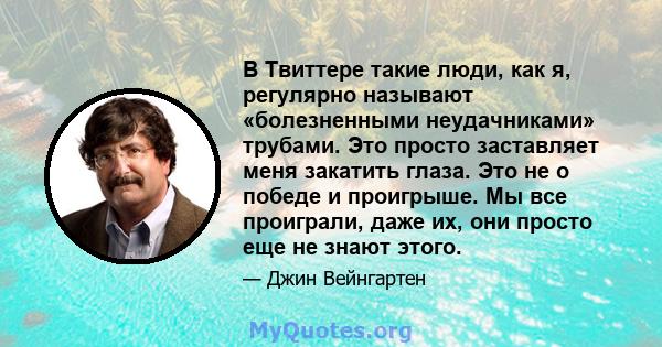 В Твиттере такие люди, как я, регулярно называют «болезненными неудачниками» трубами. Это просто заставляет меня закатить глаза. Это не о победе и проигрыше. Мы все проиграли, даже их, они просто еще не знают этого.