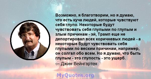 Возможно, я благотворим, но я думаю, что есть куча людей, которые чувствуют себя глупо. Некоторые будут чувствовать себя глупыми по глупым и злым причинам - эй, Трамп еще не депортировал всех коричневых людей - а