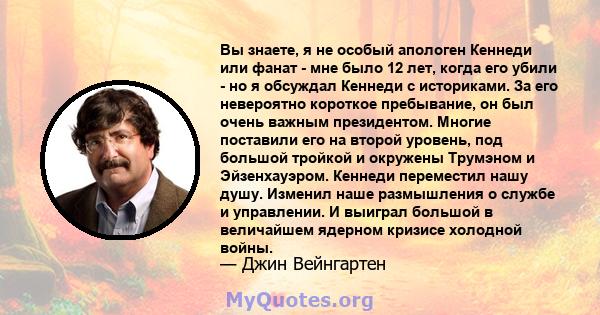 Вы знаете, я не особый апологен Кеннеди или фанат - мне было 12 лет, когда его убили - но я обсуждал Кеннеди с историками. За его невероятно короткое пребывание, он был очень важным президентом. Многие поставили его на