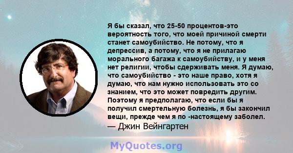 Я бы сказал, что 25-50 процентов-это вероятность того, что моей причиной смерти станет самоубийство. Не потому, что я депрессив, а потому, что я не прилагаю морального багажа к самоубийству, и у меня нет религии, чтобы