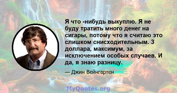 Я что -нибудь выкуплю. Я не буду тратить много денег на сигары, потому что я считаю это слишком снисходительным. 3 доллара, максимум, за исключением особых случаев. И да, я знаю разницу.