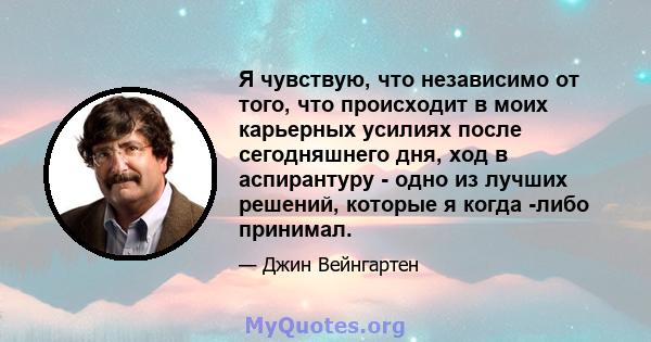 Я чувствую, что независимо от того, что происходит в моих карьерных усилиях после сегодняшнего дня, ход в аспирантуру - одно из лучших решений, которые я когда -либо принимал.