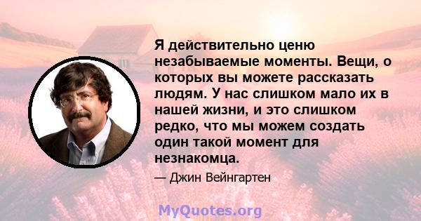 Я действительно ценю незабываемые моменты. Вещи, о которых вы можете рассказать людям. У нас слишком мало их в нашей жизни, и это слишком редко, что мы можем создать один такой момент для незнакомца.