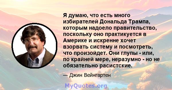 Я думаю, что есть много избирателей Дональда Трампа, которым надоело правительство, поскольку оно практикуется в Америке и искренне хочет взорвать систему и посмотреть, что произойдет. Они глупы - или, по крайней мере,