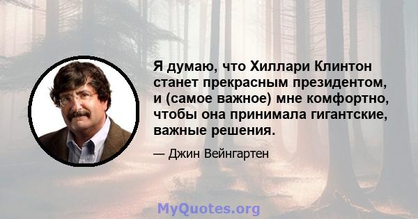 Я думаю, что Хиллари Клинтон станет прекрасным президентом, и (самое важное) мне комфортно, чтобы она принимала гигантские, важные решения.