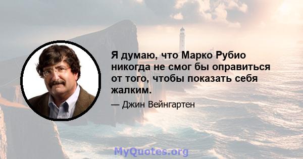 Я думаю, что Марко Рубио никогда не смог бы оправиться от того, чтобы показать себя жалким.