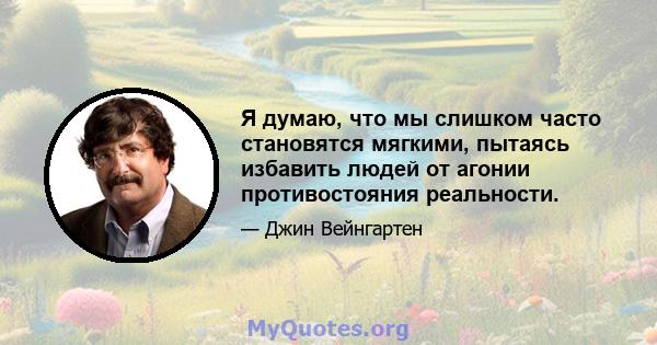 Я думаю, что мы слишком часто становятся мягкими, пытаясь избавить людей от агонии противостояния реальности.