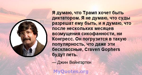 Я думаю, что Трамп хочет быть диктатором. Я не думаю, что суды разрешат ему быть, и я думаю, что после нескольких месяцев возмущения сикофанности, ни Конгресс. Он погрузится в такую ​​популярность, что даже эти