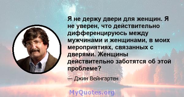 Я не держу двери для женщин. Я не уверен, что действительно дифференцируюсь между мужчинами и женщинами, в моих мероприятиях, связанных с дверями. Женщины действительно заботятся об этой проблеме?