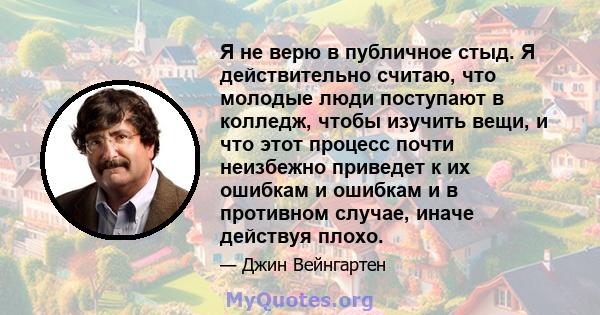 Я не верю в публичное стыд. Я действительно считаю, что молодые люди поступают в колледж, чтобы изучить вещи, и что этот процесс почти неизбежно приведет к их ошибкам и ошибкам и в противном случае, иначе действуя плохо.