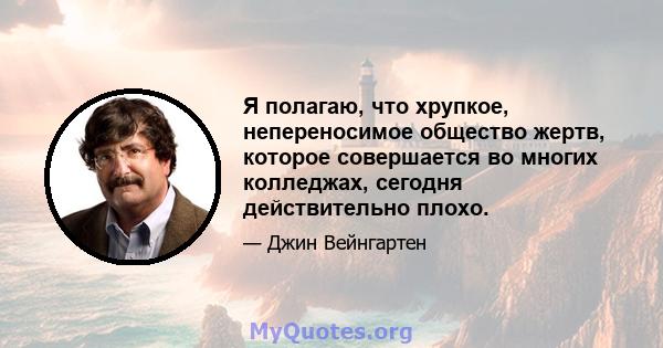 Я полагаю, что хрупкое, непереносимое общество жертв, которое совершается во многих колледжах, сегодня действительно плохо.