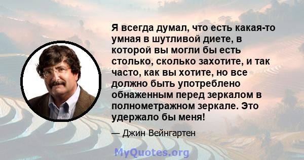 Я всегда думал, что есть какая-то умная в шутливой диете, в которой вы могли бы есть столько, сколько захотите, и так часто, как вы хотите, но все должно быть употреблено обнаженным перед зеркалом в полнометражном