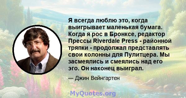 Я всегда люблю это, когда выигрывает маленькая бумага. Когда я рос в Бронксе, редактор Прессы Riverdale Press - районной тряпки - продолжал представлять свои колонны для Пулитцера. Мы засмеялись и смеялись над его эго.