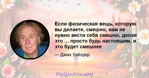 Если физическая вещь, которую вы делаете, смешно, вам не нужно вести себя смешно, делая это ... просто будь настоящим, и это будет смешнее