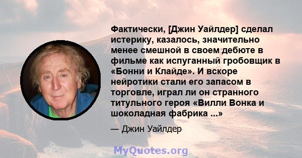 Фактически, [Джин Уайлдер] сделал истерику, казалось, значительно менее смешной в своем дебюте в фильме как испуганный гробовщик в «Бонни и Клайде». И вскоре нейротики стали его запасом в торговле, играл ли он странного 