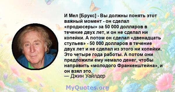 И Мел [Брукс] - Вы должны понять этот важный момент - он сделал «продюсеры» за 50 000 долларов в течение двух лет, и он не сделал ни копейки. А потом он сделал «двенадцать стульев» - 50 000 долларов в течение двух лет и 