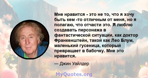 Мне нравится - это не то, что я хочу быть кем -то отличным от меня, но я полагаю, что отчасти это. Я люблю создавать персонажа в фантастической ситуации, как доктор Франкенштейн, такой как Лео Блум, маленький гусеница,