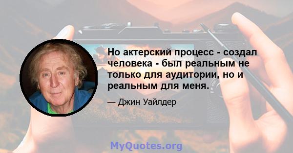 Но актерский процесс - создал человека - был реальным не только для аудитории, но и реальным для меня.